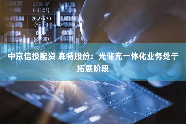 中京信投配资 森特股份：光储充一体化业务处于拓展阶段