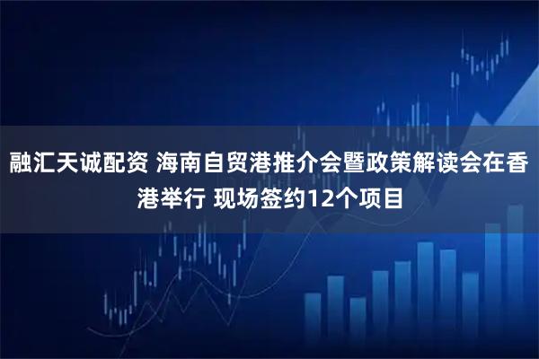 融汇天诚配资 海南自贸港推介会暨政策解读会在香港举行 现场签约12个项目
