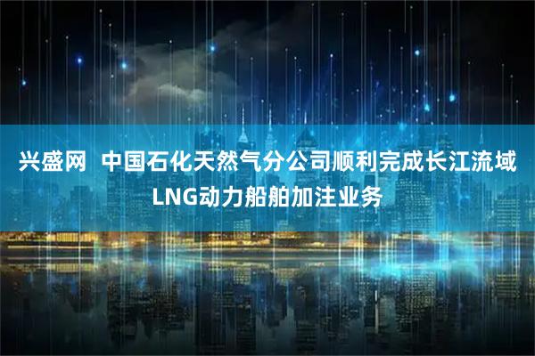 兴盛网  中国石化天然气分公司顺利完成长江流域LNG动力船舶加注业务