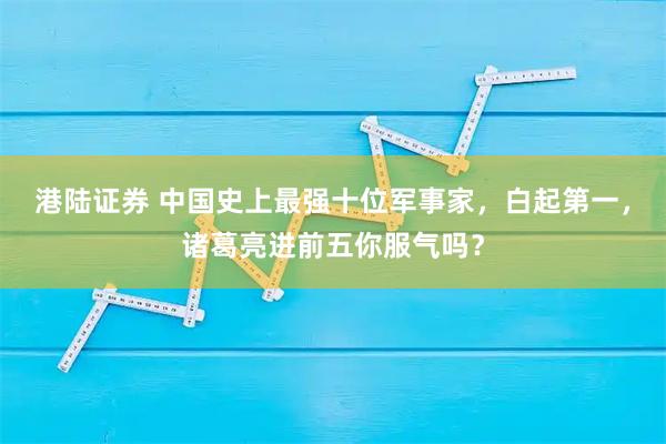 港陆证券 中国史上最强十位军事家，白起第一，诸葛亮进前五你服气吗？