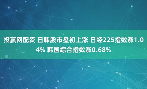 投赢网配资 日韩股市盘初上涨 日经225指数涨1.04% 韩国综合指数涨0.68%