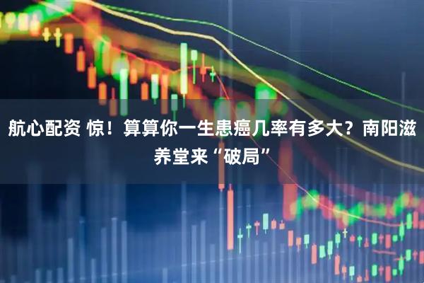 航心配资 惊！算算你一生患癌几率有多大？南阳滋养堂来“破局”