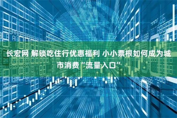 长宏网 解锁吃住行优惠福利 小小票根如何成为城市消费“流量入口”