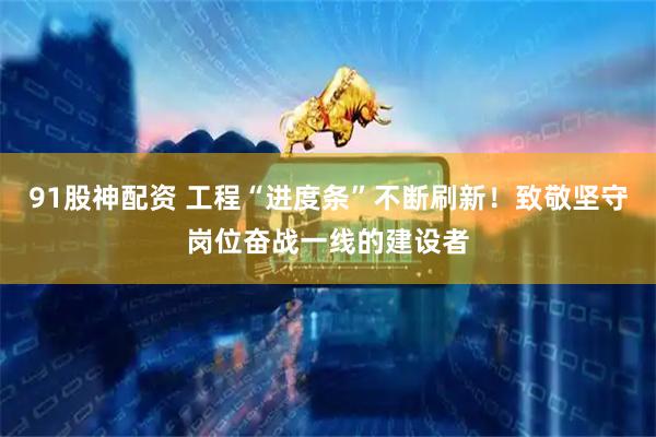 91股神配资 工程“进度条”不断刷新！致敬坚守岗位奋战一线的建设者