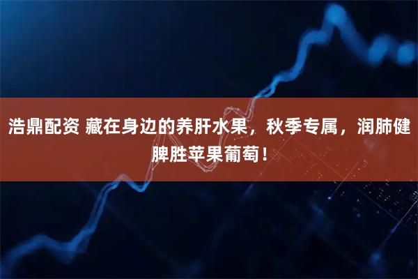 浩鼎配资 藏在身边的养肝水果，秋季专属，润肺健脾胜苹果葡萄！