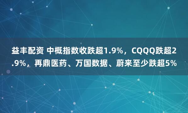 益丰配资 中概指数收跌超1.9%，CQQQ跌超2.9%，再鼎医药、万国数据、蔚来至少跌超5%