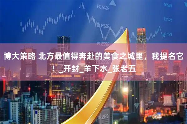 博大策略 北方最值得奔赴的美食之城里，我提名它！_开封_羊下水_张老五