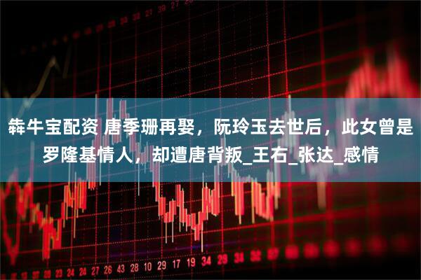 犇牛宝配资 唐季珊再娶，阮玲玉去世后，此女曾是罗隆基情人，却遭唐背叛_王右_张达_感情