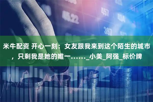 米牛配资 开心一刻：女友跟我来到这个陌生的城市，只剩我是她的唯一……_小美_阿强_标价牌