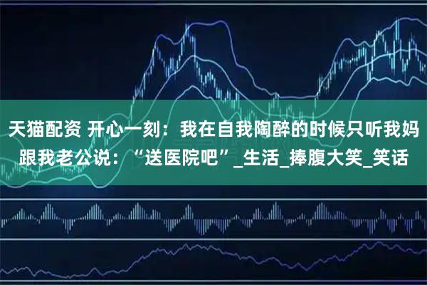 天猫配资 开心一刻：我在自我陶醉的时候只听我妈跟我老公说：“送医院吧”_生活_捧腹大笑_笑话