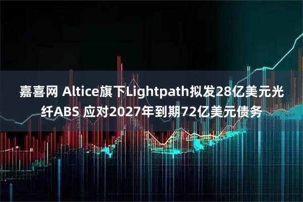 嘉喜网 Altice旗下Lightpath拟发28亿美元光纤ABS 应对2027年到期72亿美元债务
