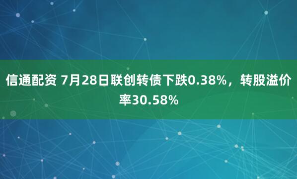 信通配资 7月28日联创转债下跌0.38%，转股溢价率30.58%