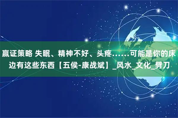 赢证策略 失眠、精神不好、头疼……可能是你的床边有这些东西【五侯-康战斌】_风水_文化_劈刀