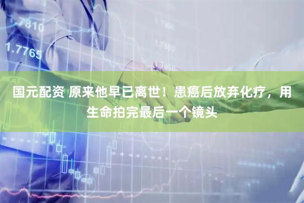 国元配资 原来他早已离世！患癌后放弃化疗，用生命拍完最后一个镜头
