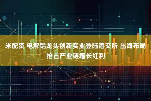 米配资 电解铝龙头创新实业登陆港交所 出海布局抢占产业链增长红利