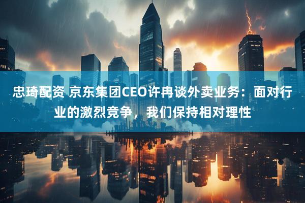忠琦配资 京东集团CEO许冉谈外卖业务：面对行业的激烈竞争，我们保持相对理性